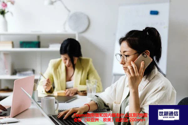 Teams国际版和国内版有什么区别?跨国会议（如亚洲↔欧美）延迟达 200ms+解决方案/世耕通信全球视频专网专线