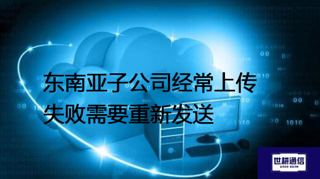 东南亚子公司经常上传失败需要重新发送---解决方案//世耕通信全球办公专网专线