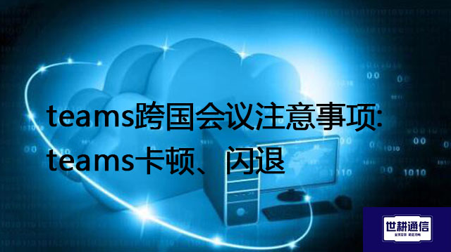 teams跨国会议注意事项:teams卡顿、闪退---解决方案//世耕通信全球办公Teams专网专线