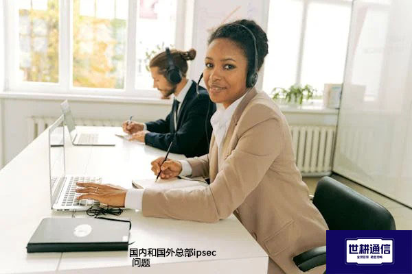 国内和国外总部ipsec 问题解答--解决方案//世耕通信全球办公专网专线