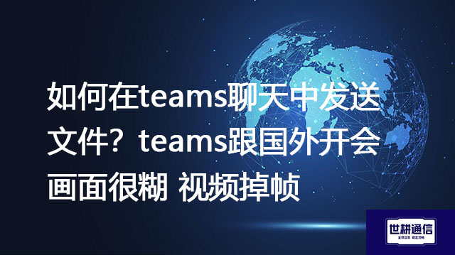 如何在teams聊天中发送文件？teams跟国外开会画面很糊 视频掉帧--解决方案//世耕通信全球办公Teams专网专线
