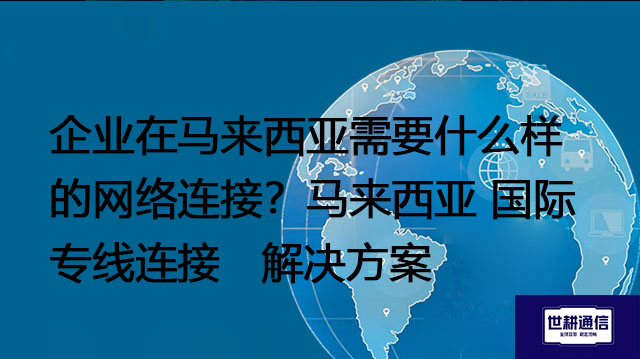 企业在马来西亚需要什么样的网络连接？马来西亚 国际专线连接--解决方案//世耕通信全球办公专网专线