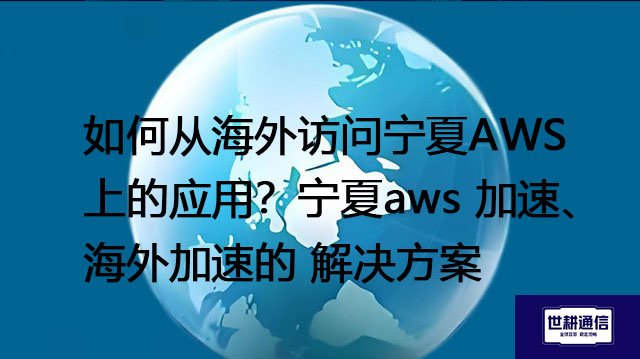 如何从海外访问宁夏AWS上的应用？宁夏aws 加速、海外加速--解决方案//世耕通信全球办公专网专线