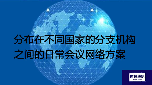 分布在不同国家的分支机构之间的日常会议网络方案--解决方案//世耕通信全球视频专网专线