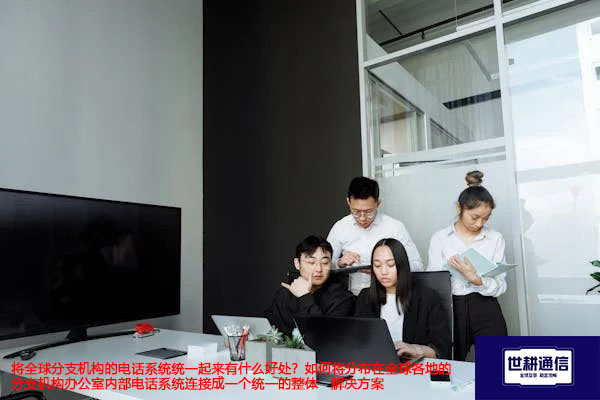 将全球分支机构的电话系统统一起来有什么好处？如何将全球各地的分支机构办公室内部电话系统连接成一个统一的整体 --解决方案//世耕通信全球办公专网专线