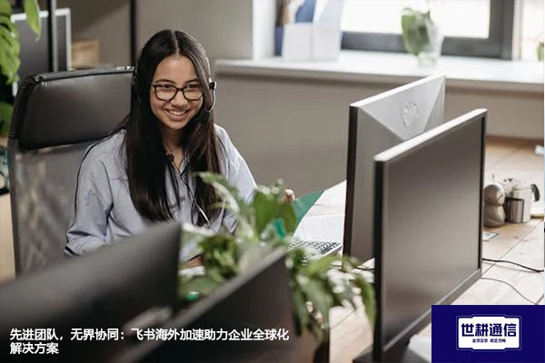 飞书最大的优势或特点是什么？先进团队，无界协同：飞书海外加速助力企业全球化--解决方案//世耕通信全球办公专网专线