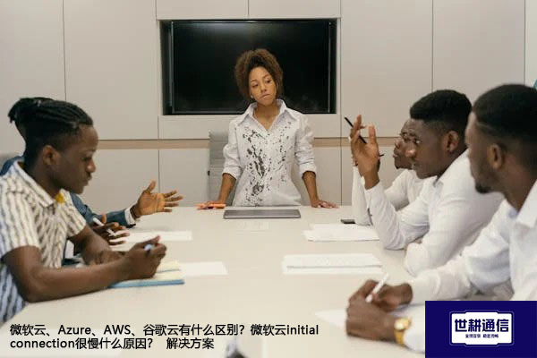 微软云、Azure、AWS、谷歌云有什么区别？微软云initial connection很慢什么原因？--解决方案//世耕通信全球办公专网专线