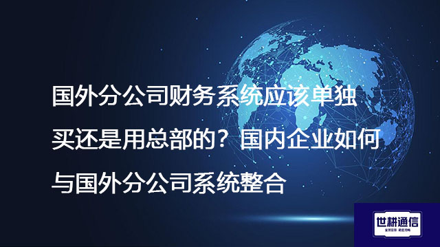 国外分公司财务系统应该单独买还是用总部的？国内企业如何与国外分公司系统整合？--解决方案//世耕通信全球办公专网专线