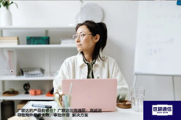 广联达的产品有哪些？广联达出海遇阻：高延迟导致海外报量失败、审批停滞--解决方案//世耕通信全球办公专网专线