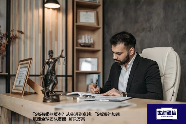 飞书有哪些版本？从先进到卓越：飞书海外加速赋能全球团队潜能 --解决方案//世耕通信全球办公专网专线