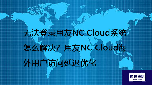 无法登录用友NC Cloud系统怎么解决？用友NC Cloud海外用户访问延迟优化 --解决方案//世耕通信全球办公专网专线
