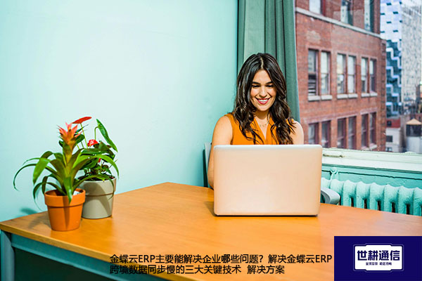 金蝶云ERP主要能解决企业哪些问题？解决金蝶云ERP跨境数据同步慢的三大关键技术 -- 解决方案//世耕通信全球ERP、OA办公专网专线