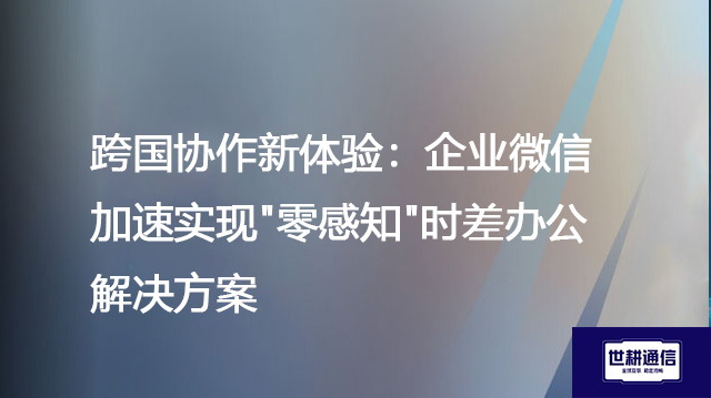 跨国协作新体验：企业微信加速实现"零感知"时差办公--解决方案//世耕通信全球办公专网专线
