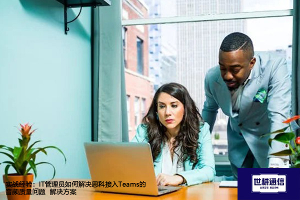 实战经验：IT管理员如何解决思科接入Teams的音频质量问题--解决方案//世耕通信全球办公Teams专网专线