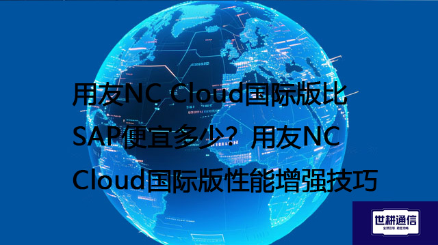 用友NC Cloud国际版比SAP便宜多少？用友NC Cloud国际版性能增强技巧--解决方案//世耕通信全球办公专网专线