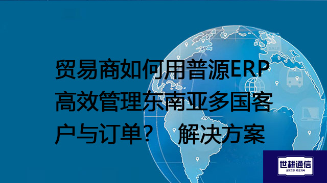 贸易商如何用普源ERP高效管理东南亚多国客户与订单？--解决方案//世耕通信全球ERP、OA办公专网专线