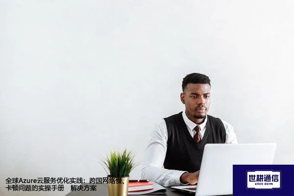 全球Azure云服务优化实践：跨国网络慢、卡顿问题的实操手册--解决方案//世耕通信全球办公专网专线