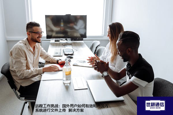 远程工作挑战：国外用户如何有效利用国内系统进行文件上传--解决方案//世耕通信全球办公专网专线