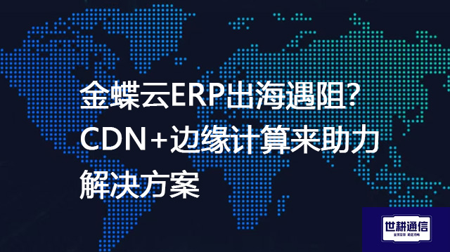 金蝶云ERP出海遇阻？CDN+边缘计算来助力--解决方案//世耕通信全球ERP、OA办公专网专线
