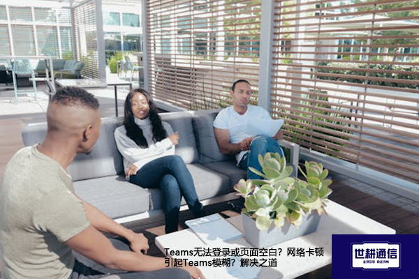 Teams无法登录或页面空白？网络卡顿引起Teams模糊？解决之道--解决方案//世耕通信全球办公Teams专网专线