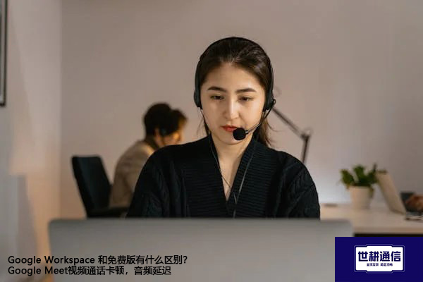 Google Workspace 和免费版有什么区别？Google Meet视频通话卡顿，音频延迟--解决方案//世耕通信全球视频专网专线
