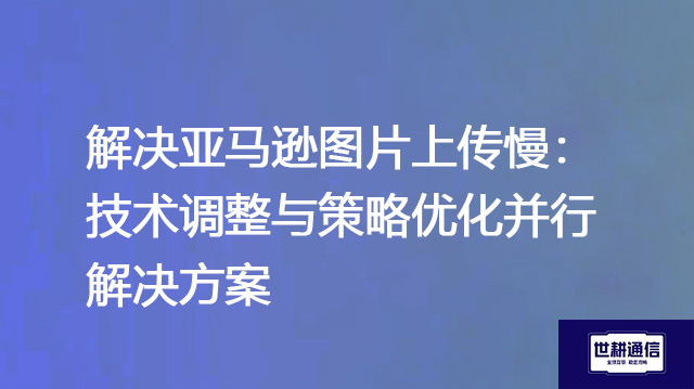 解决亚马逊图片上传慢：技术调整与策略优化并行--解决方案//世耕通信全球办公专网专线