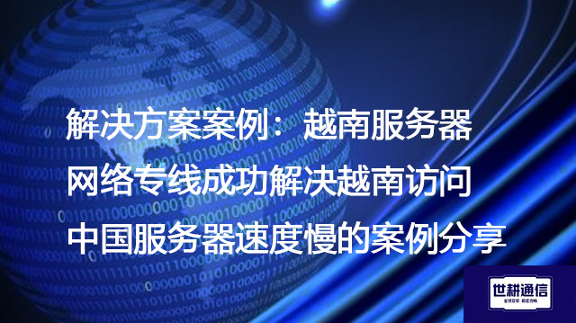 解决方案案例：越南服务器网络专线成功解决越南访问中国服务器速度慢的案例分享--解决方案//世耕通信全球办公专网专线