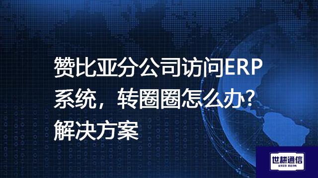 赞比亚分公司访问ERP系统，转圈圈怎么办?--解决方案//世耕通信全球ERP、OA办公专网专线