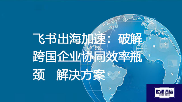 飞书出海加速：破解跨国企业协同效率瓶颈--解决方案//世耕通信全球办公专网专线