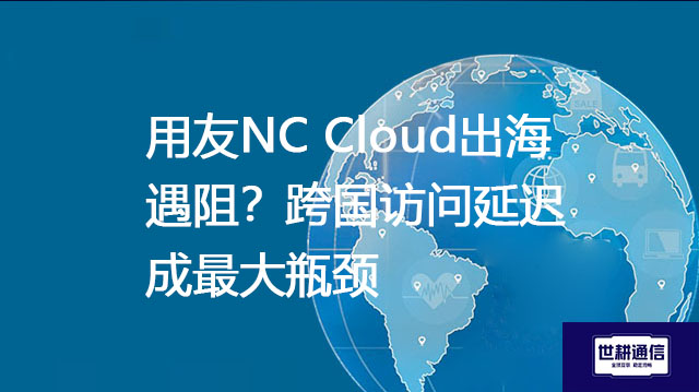 用友NC Cloud出海遇阻？跨国访问延迟成最大瓶颈--解决方案//世耕通信全球ERP、OA办公专网专线