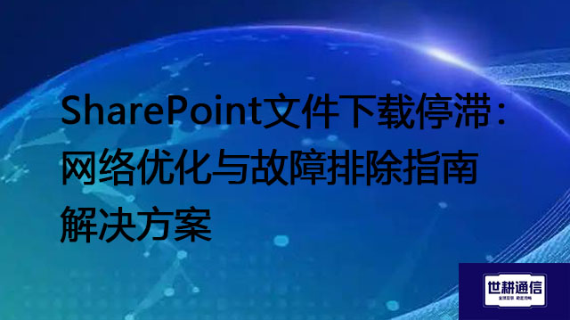 SharePoint文件下载停滞：网络优化与故障排除指南--解决方案//世耕通信全球办公专网专线